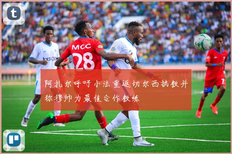 阿扎尔呼吁小法重返切尔西执教并称穆帅为最佳合作教练
