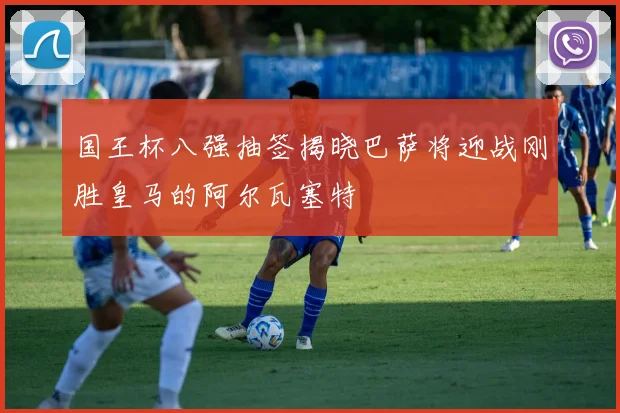 国王杯八强抽签揭晓巴萨将迎战刚胜皇马的阿尔瓦塞特