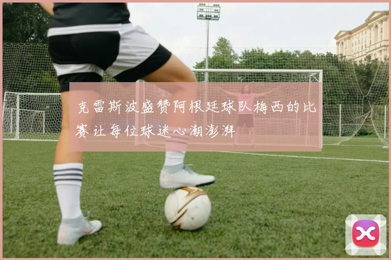 克雷斯波盛赞阿根廷球队梅西的比赛让每位球迷心潮澎湃