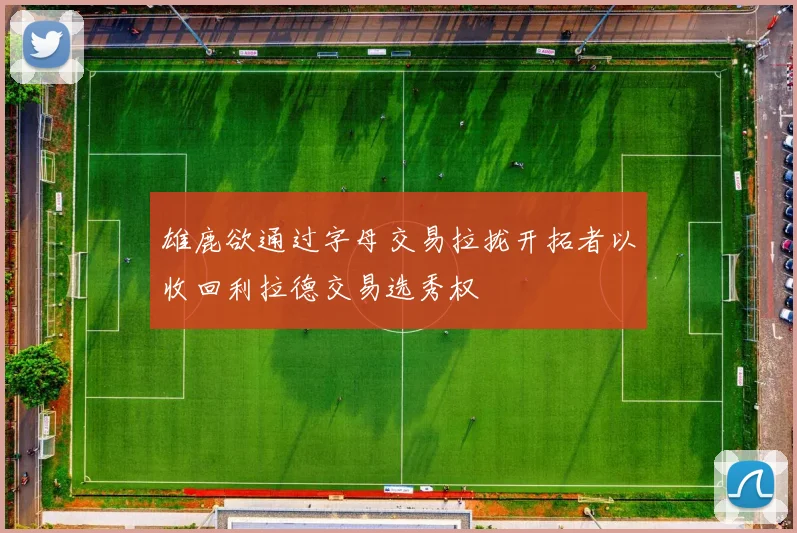 雄鹿欲通过字母交易拉拢开拓者以收回利拉德交易选秀权
