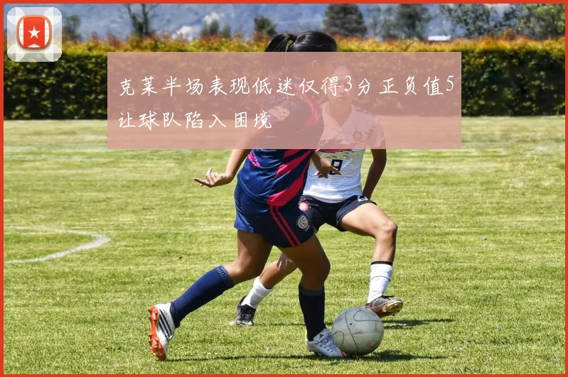 克莱半场表现低迷仅得3分正负值5让球队陷入困境