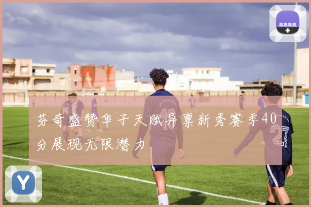 芬奇盛赞华子天赋异禀新秀赛季40分展现无限潜力