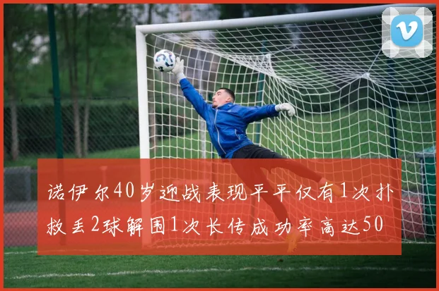 诺伊尔40岁迎战表现平平仅有1次扑救丢2球解围1次长传成功率高达50