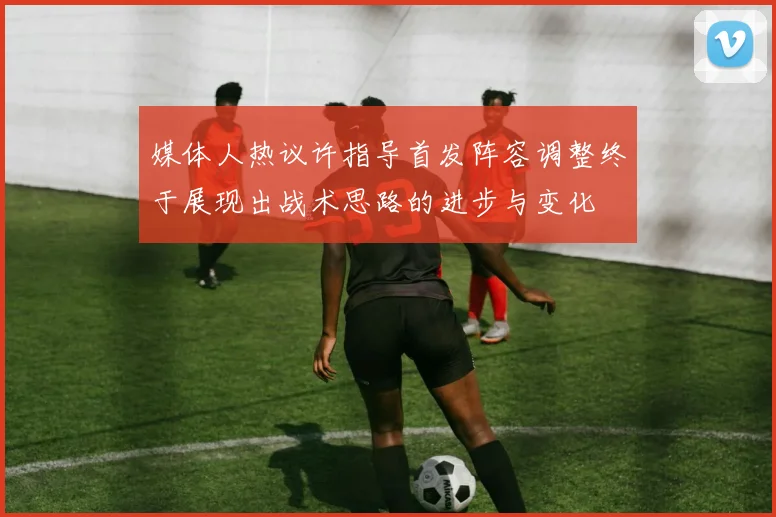 媒体人热议许指导首发阵容调整终于展现出战术思路的进步与变化