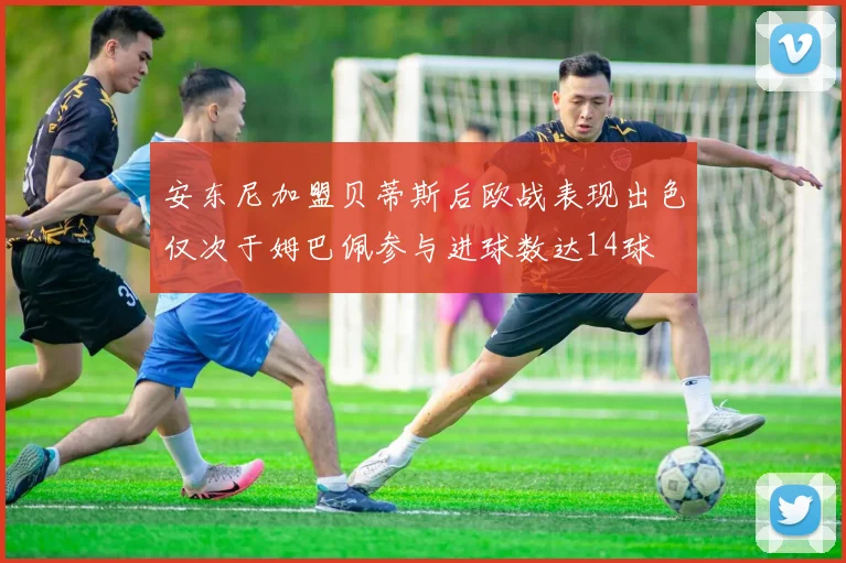 安东尼加盟贝蒂斯后欧战表现出色仅次于姆巴佩参与进球数达14球