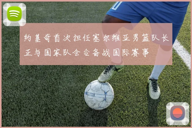 约基奇首次担任塞尔维亚男篮队长正与国家队会合备战国际赛事