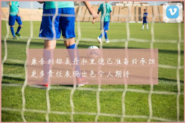 康奈利称麦丹和里德已准备好承担更多责任表现出色令人期待