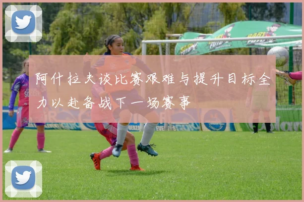 阿什拉夫谈比赛艰难与提升目标全力以赴备战下一场赛事