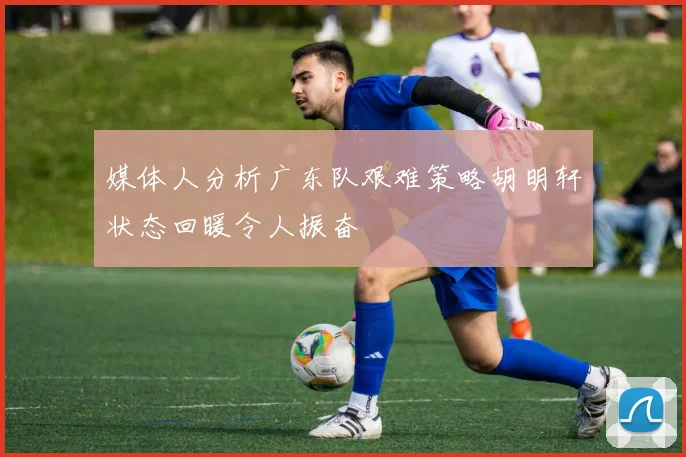 媒体人分析广东队艰难策略胡明轩状态回暖令人振奋
