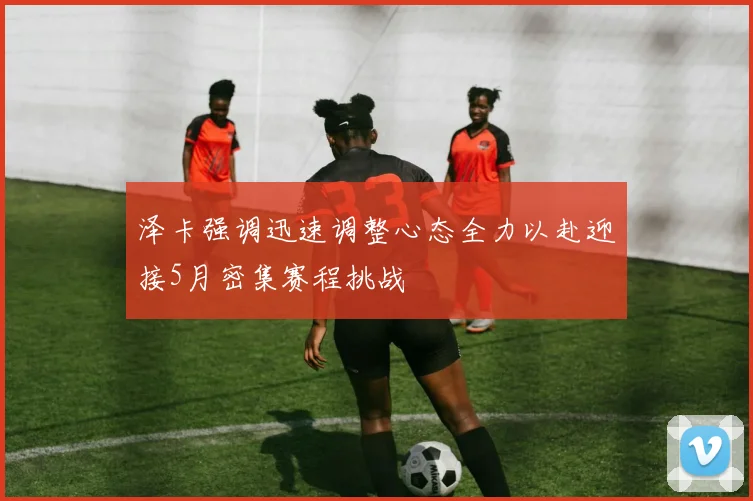泽卡强调迅速调整心态全力以赴迎接5月密集赛程挑战