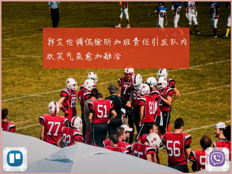 郭艾伦调侃徐昕加班责任引发队内欢笑气氛愈加融洽