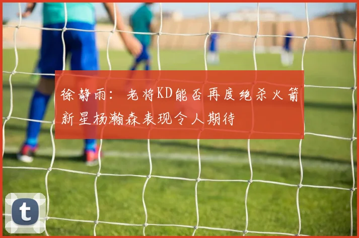 徐静雨：老将KD能否再度绝杀火箭新星杨瀚森表现令人期待