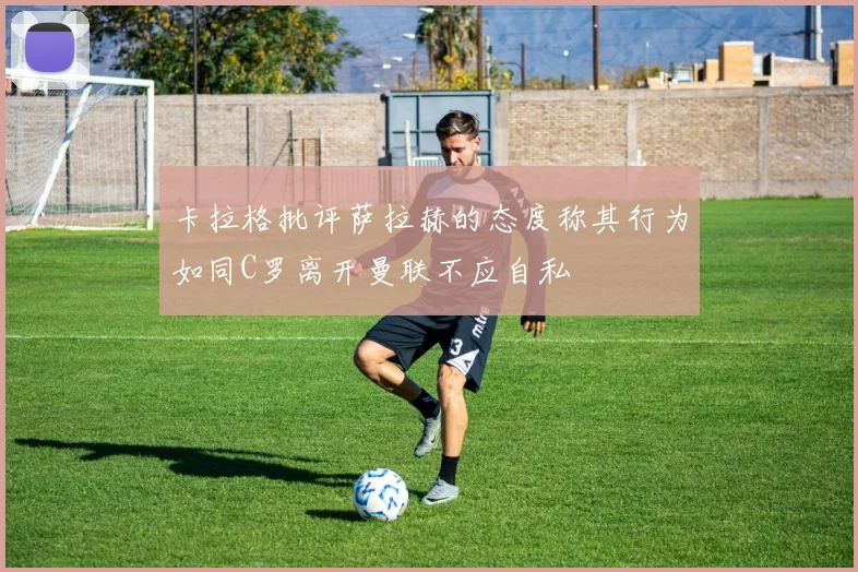 卡拉格批评萨拉赫的态度称其行为如同C罗离开曼联不应自私