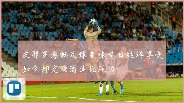 皮耶罗感慨足球变味昔日纯粹享受如今却充满商业化压力