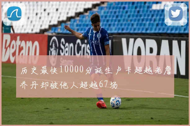 历史最快10000分诞生卢卡超越老詹乔丹却被他人超越67场