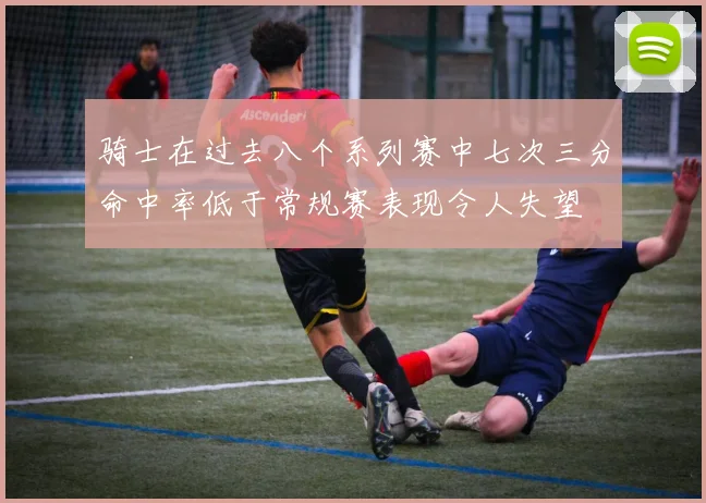 骑士在过去八个系列赛中七次三分命中率低于常规赛表现令人失望