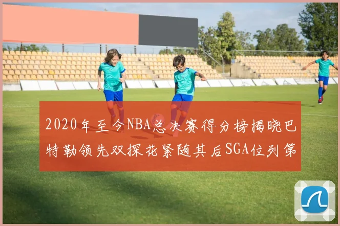 2020年至今NBA总决赛得分榜揭晓巴特勒领先双探花紧随其后SGA位列第四