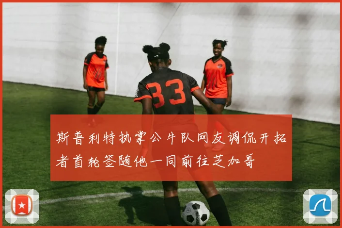 斯普利特执掌公牛队网友调侃开拓者首轮签随他一同前往芝加哥