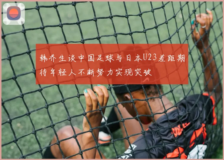 韩乔生谈中国足球与日本U23差距期待年轻人不断努力实现突破