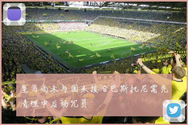 皇马尚未与国米接洽巴斯托尼需先清理中后场冗员