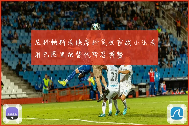 尼科帕斯或缺席科莫收官战小法或用巴图里纳替代阵容调整