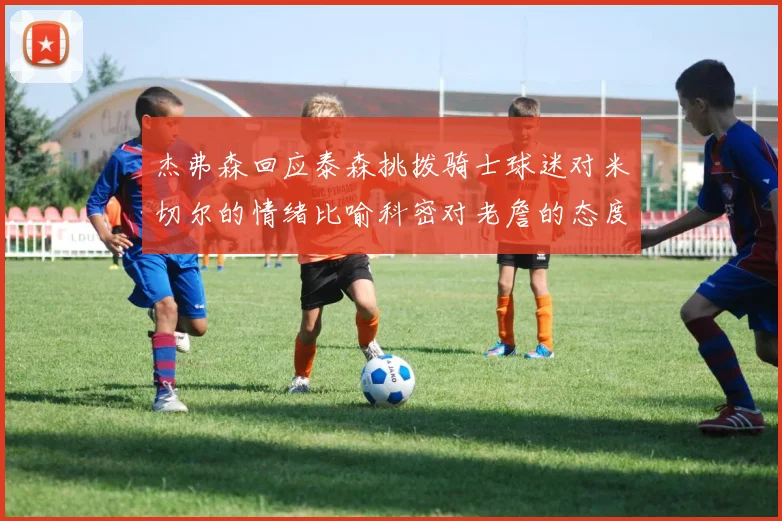 杰弗森回应泰森挑拨骑士球迷对米切尔的情绪比喻科密对老詹的态度