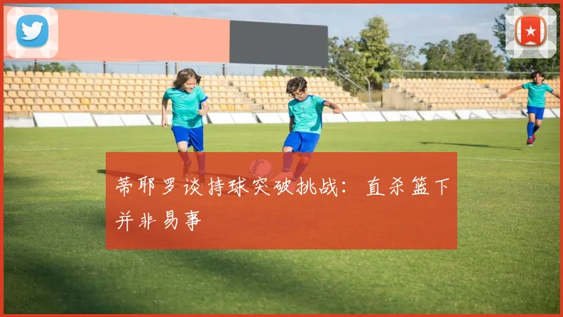 蒂耶罗谈持球突破挑战：直杀篮下并非易事
